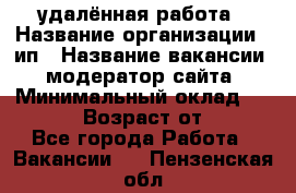 удалённая работа › Название организации ­ ип › Название вакансии ­ модератор сайта › Минимальный оклад ­ 39 500 › Возраст от ­ 18 - Все города Работа » Вакансии   . Пензенская обл.